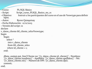 --Curso:
PL/SQL Básico
--Script:
Script_curso_PLSQL_Basico_m1_01
--Objetivo:
Instruir a los participantes del curso en el uso de %rowtype para definir
tipos.
--Autor:
Byron Quisquinay
--Fecha Elaboración: 12/12/2013
--Versión del script: 01
declare
v_datos_cliente tbl_cliente_telco%rowtype;
begin
begin
select *
into v_datos_cliente
from tbl_cliente_telco
where id_cliente = 1;
end;
dbms_output.put_line('Cliente no: '||v_datos_cliente.id_cliente||' - Nombres:
'||v_datos_cliente.nombres||' - Apellidos: '||v_datos_cliente.apellidos||' - Nit:
'||v_datos_cliente.nit||' - Número de DPI: '||v_datos_cliente.dpi);
commit;
end;

 