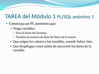 TAREA del Módulo 1 PL/SQL anónimo 1
 Construya un PL anónimo que:
 Tenga variables:



Para la fecha del Sistema.
Nombre de usuario de Base de Datos de la sesión.

 Que asigne los valores a las variables, usando Select Into.
 Que despliegue como salida de ejecución los datos de la

variable.

 