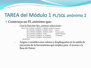 TAREA del Módulo 1 PL/SQL anónimo 2
 Construya un PL anónimo que:
1.

Con la función Sys_context seleccione:
SELECT SYS_CONTEXT ('USERENV', 'CURRENT_SCHEMA') Esquema,
YS_CONTEXT ('USERENV', 'CURRENT_USER')
Usuario,
SYS_CONTEXT ('USERENV', 'SESSION_USER')
Usuario_sesion,
SYS_CONTEXT ('USERENV', 'HOST')
Nombre_Maquina,
SYS_CONTEXT ('USERENV', 'IP_ADDRESS')
IP_Maquina,
SYS_CONTEXT ('USERENV', 'DB_DOMAIN')
FROM DUAL;

2.

Asigne a variables esos valores y desplieguelos en la salida de
ejecución de la herramienta que emplea para el acceso a la
Base de Datos:

 