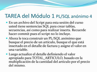TAREA del Módulo 1 PL/SQL anónimo 4
 En un archivo del Script para esta sesión del curso

usted tiene sentencias SQL para crear tablas,
secuencias, así como para realizar inserts. Recuerde
hacer commit pues el script no lo incluye.
 Ahora le toca construir un PL/SQL anónimo que
busque el precio de un artículo, busque el que está
insertado en el detalle de factura y asigne el valor en
una variable.
 Luego actualice el detalle definiendo el valor
apropiado para TOTAL_ARTICULO, basado en la
multiplicación de la cantidad del artículo por el precio
del mismo.

 