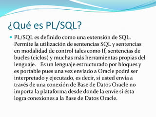 ¿Qué es PL/SQL?
 PL/SQL es definido como una extensión de SQL.

Permite la utilización de sentencias SQL y sentencias
en modalidad de control tales como If, sentencias de
bucles (ciclos) y muchas más herramientas propias del
lenguaje. Es un lenguaje estructurado por bloques y
es portable pues una vez enviado a Oracle podrá ser
interpretado y ejecutado, es decir, si usted envía a
través de una conexión de Base de Datos Oracle no
importa la plataforma desde donde la envíe si ésta
logra conexiones a la Base de Datos Oracle.

 
