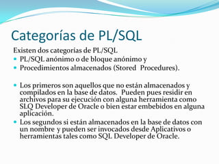 Categorías de PL/SQL
Existen dos categorías de PL/SQL
 PL/SQL anónimo o de bloque anónimo y
 Procedimientos almacenados (Stored Procedures).
 Los primeros son aquellos que no están almacenados y

compilados en la base de datos. Pueden pues residir en
archivos para su ejecución con alguna herramienta como
SLQ Developer de Oracle o bien estar embebidos en alguna
aplicación.
 Los segundos si están almacenados en la base de datos con
un nombre y pueden ser invocados desde Aplicativos o
herramientas tales como SQL Developer de Oracle.

 