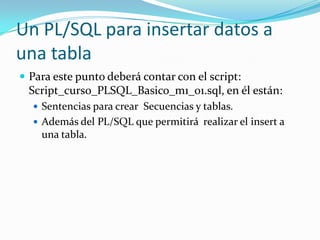 Un PL/SQL para insertar datos a
una tabla
 Para este punto deberá contar con el script:

Script_curso_PLSQL_Basico_m1_01.sql, en él están:
 Sentencias para crear Secuencias y tablas.
 Además del PL/SQL que permitirá realizar el insert a

una tabla.

 