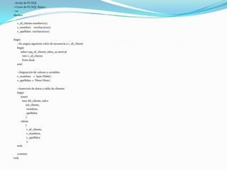 --Script de PL/SQL
--Curso de PL/SQL Básico
--01
declare
v_id_cliente number(10);
v_nombres varchar2(100);
v_apellidos varchar2(100);
begin
--Se asigna siguiente valor de secuencia a v_id_cliente
begin
select seq_id_cliente_telco_01.nextval
into v_id_cliente
from dual;
end;
--Asignación de valores a variables.
v_nombres := 'Juan Plablo';
v_apellidos := 'Pérez Pérez';
--Inserción de datos a tabla de clientes
begin
insert
into tbl_cliente_telco
(id_cliente,
nombres,
apellidos
)
values
(
v_id_cliente,
v_nombres,
v_apellidos
);
end;
commit;
end;

 