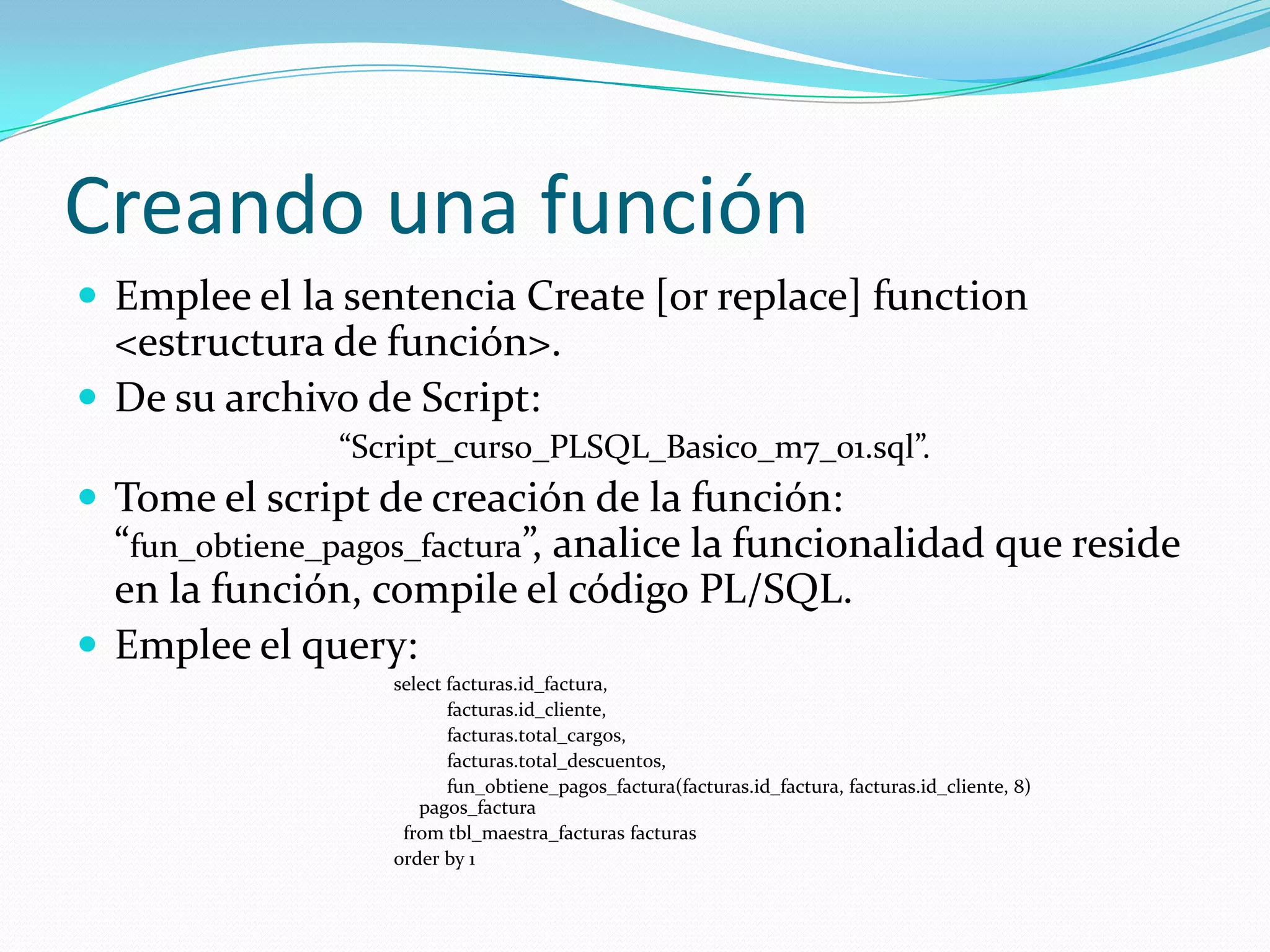 Creando una función
 Emplee el la sentencia Create [or replace] function

<estructura de función>.
 De su archivo de Script:
“Script_curso_PLSQL_Basico_m7_01.sql”.

 Tome el script de creación de la función:

“fun_obtiene_pagos_factura”, analice la funcionalidad que reside
en la función, compile el código PL/SQL.
 Emplee el query:
select facturas.id_factura,
facturas.id_cliente,
facturas.total_cargos,
facturas.total_descuentos,
fun_obtiene_pagos_factura(facturas.id_factura, facturas.id_cliente, 8)
pagos_factura
from tbl_maestra_facturas facturas
order by 1

 