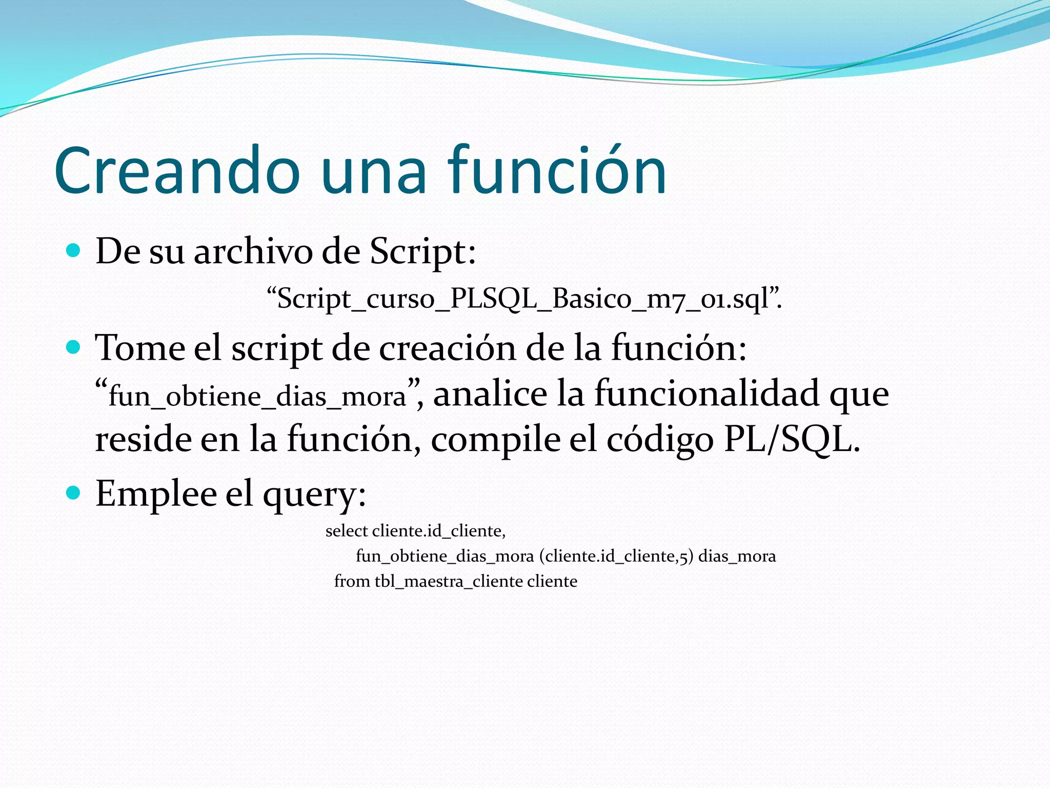 Creando una función
 De su archivo de Script:
“Script_curso_PLSQL_Basico_m7_01.sql”.

 Tome el script de creación de la función:

“fun_obtiene_dias_mora”, analice la funcionalidad que
reside en la función, compile el código PL/SQL.
 Emplee el query:
select cliente.id_cliente,
fun_obtiene_dias_mora (cliente.id_cliente,5) dias_mora
from tbl_maestra_cliente cliente

 