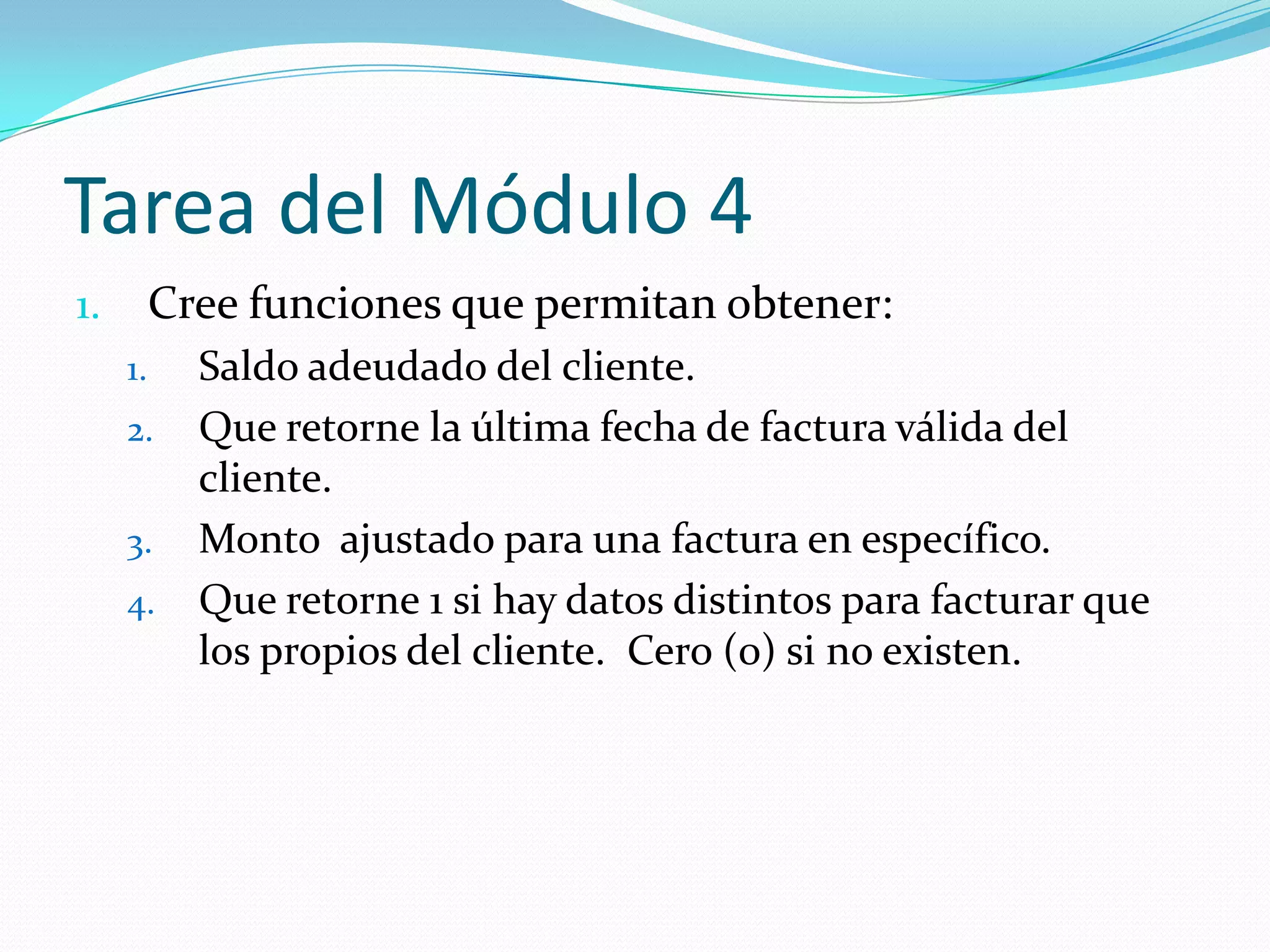 Tarea del Módulo 4
Cree funciones que permitan obtener:

1.
1.

2.
3.
4.

Saldo adeudado del cliente.
Que retorne la última fecha de factura válida del
cliente.
Monto ajustado para una factura en específico.
Que retorne 1 si hay datos distintos para facturar que
los propios del cliente. Cero (0) si no existen.

 