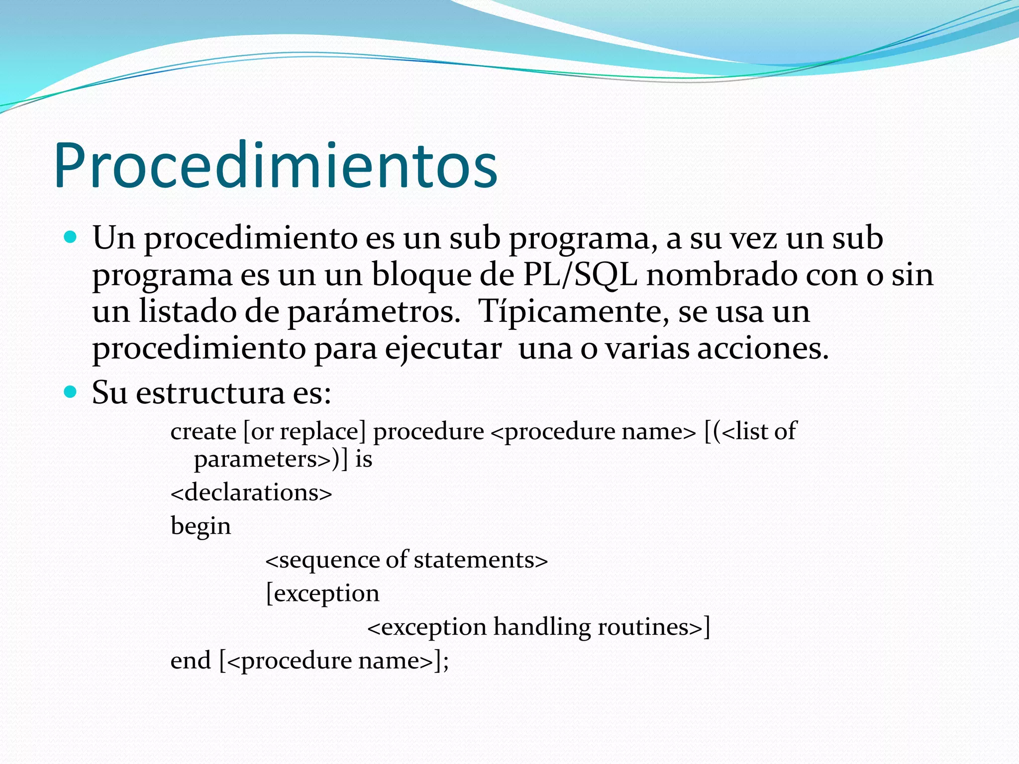 Procedimientos
 Un procedimiento es un sub programa, a su vez un sub

programa es un un bloque de PL/SQL nombrado con o sin
un listado de parámetros. Típicamente, se usa un
procedimiento para ejecutar una o varias acciones.
 Su estructura es:
create [or replace] procedure <procedure name> [(<list of
parameters>)] is
<declarations>
begin
<sequence of statements>
[exception
<exception handling routines>]
end [<procedure name>];

 