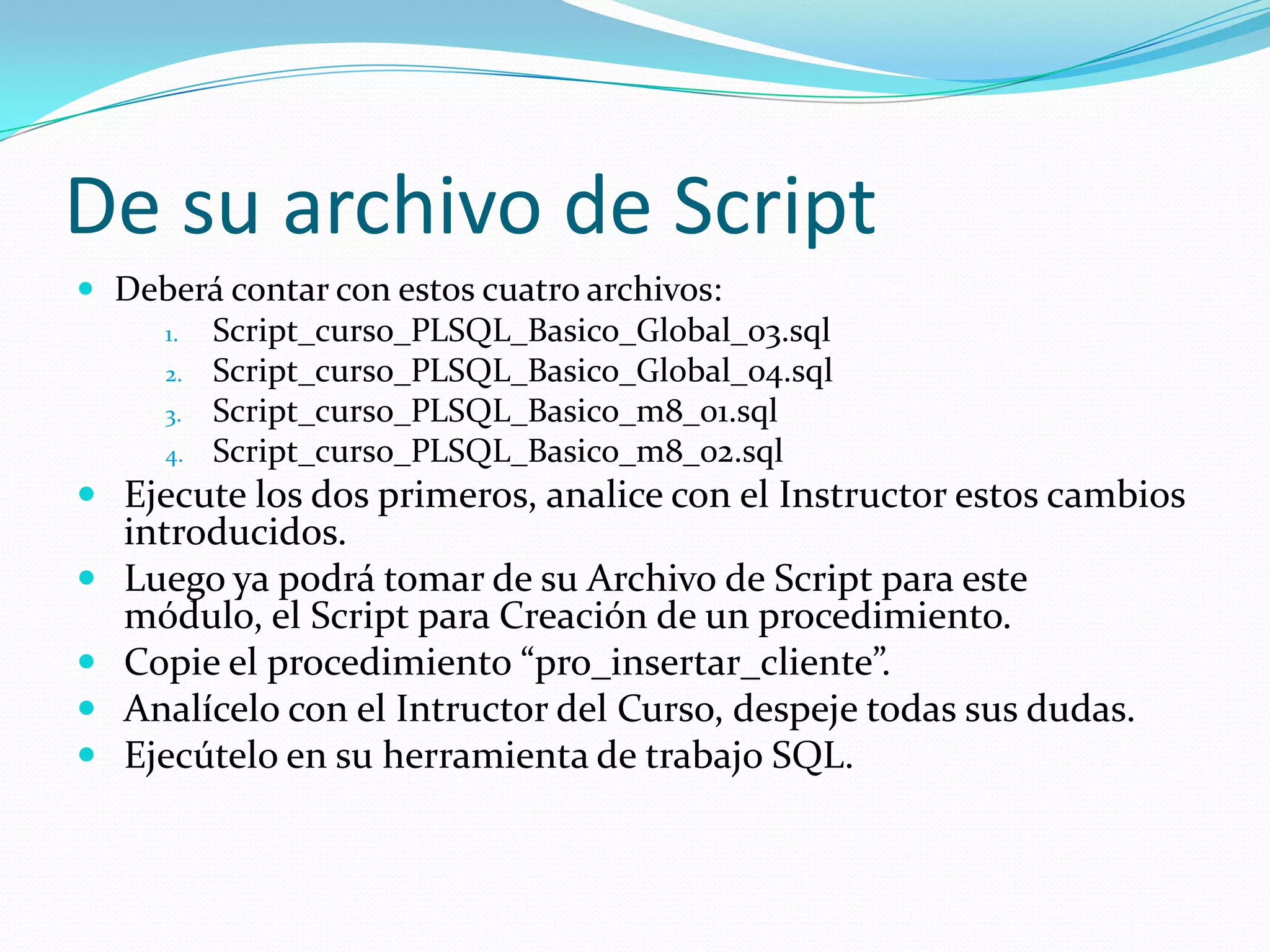 De su archivo de Script
 Deberá contar con estos cuatro archivos:
1. Script_curso_PLSQL_Basico_Global_03.sql
2. Script_curso_PLSQL_Basico_Global_04.sql
3. Script_curso_PLSQL_Basico_m8_01.sql
4. Script_curso_PLSQL_Basico_m8_02.sql

 Ejecute los dos primeros, analice con el Instructor estos cambios





introducidos.
Luego ya podrá tomar de su Archivo de Script para este
módulo, el Script para Creación de un procedimiento.
Copie el procedimiento “pro_insertar_cliente”.
Analícelo con el Intructor del Curso, despeje todas sus dudas.
Ejecútelo en su herramienta de trabajo SQL.

 