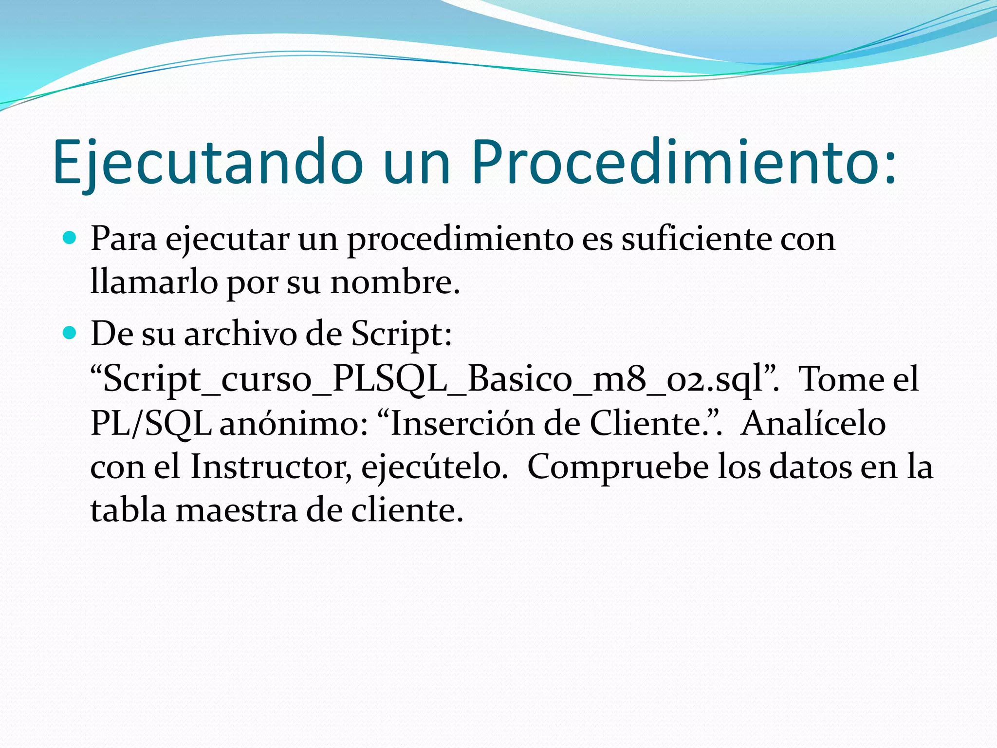 Ejecutando un Procedimiento:
 Para ejecutar un procedimiento es suficiente con

llamarlo por su nombre.
 De su archivo de Script:
“Script_curso_PLSQL_Basico_m8_02.sql”. Tome el
PL/SQL anónimo: “Inserción de Cliente.”. Analícelo
con el Instructor, ejecútelo. Compruebe los datos en la
tabla maestra de cliente.

 