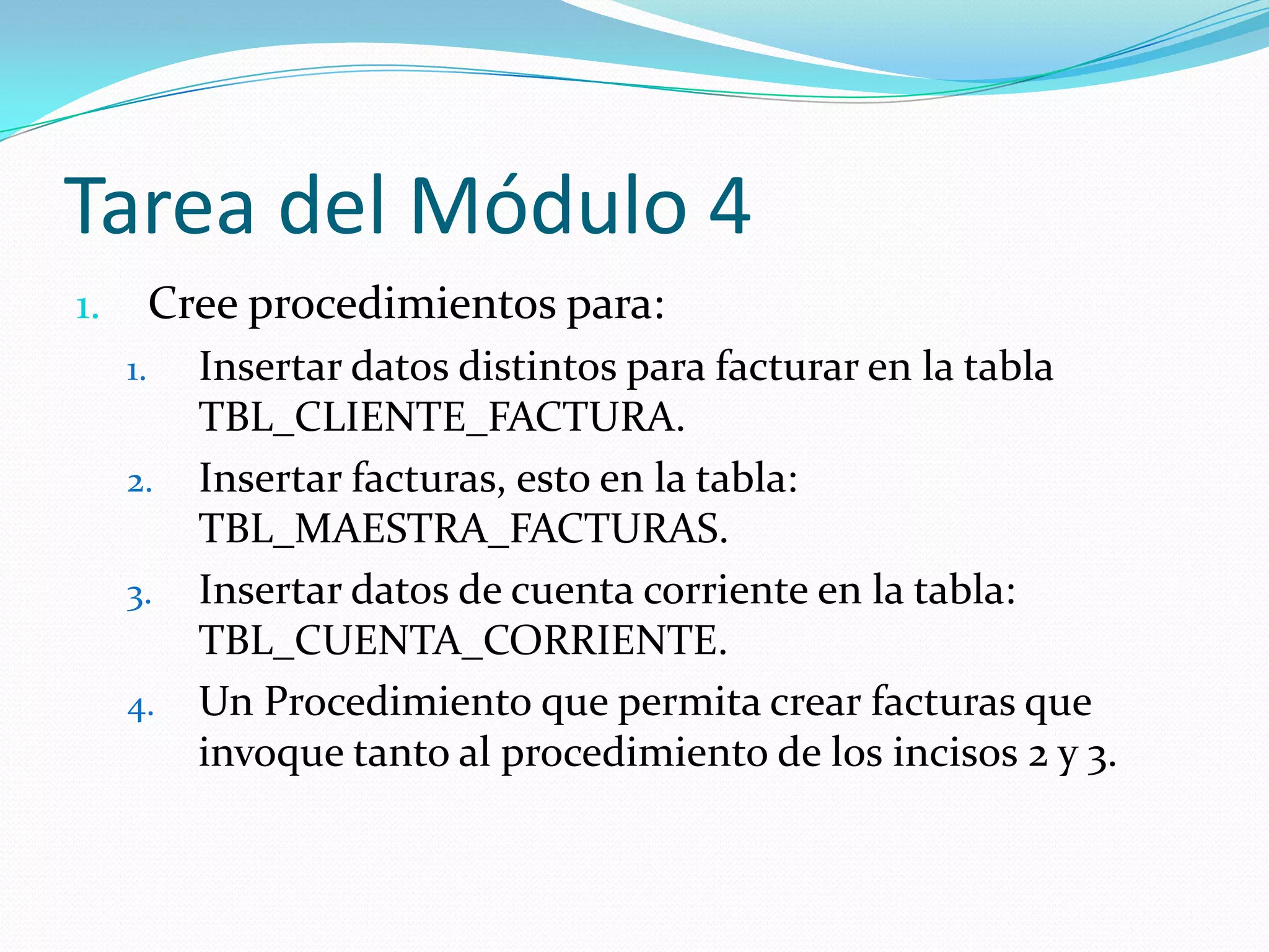 Tarea del Módulo 4
Cree procedimientos para:

1.
1.

2.
3.
4.

Insertar datos distintos para facturar en la tabla
TBL_CLIENTE_FACTURA.
Insertar facturas, esto en la tabla:
TBL_MAESTRA_FACTURAS.
Insertar datos de cuenta corriente en la tabla:
TBL_CUENTA_CORRIENTE.
Un Procedimiento que permita crear facturas que
invoque tanto al procedimiento de los incisos 2 y 3.

 