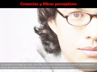 Creencias y filtros perceptivos
La creencia es un mapa que actúa como filtro de nuestra interpretación del mundo. Necesitamos al
menos dos sistemas de representación para descubrir nuestros puntos ciegos.
 
