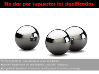 No dar por supuestos los significados.
•Contar lo mismo de forma diferente es vender algo distinto.
•Pequeños detalles hacen una gran diferencia. Amabilidad del lenguaje.
•El significado depende de: información, situación, marco de referencia, psicología...
 
