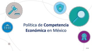Política de Competencia
Económica en México
2018
 