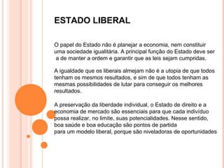 ESTADO LIBERAL

O papel do Estado não é planejar a economia, nem constituir
uma sociedade igualitária. A principal função do Estado deve ser
a de manter a ordem e garantir que as leis sejam cumpridas.

A igualdade que os liberais almejam não é a utopia de que todos
tenham os mesmos resultados, e sim de que todos tenham as
mesmas possibilidades de lutar para conseguir os melhores
resultados.

A preservação da liberdade individual, o Estado de direito e a
economia de mercado são essenciais para que cada indivíduo
possa realizar, no limite, suas potencialidades. Nesse sentido,
boa saúde e boa educação são pontos de partida
para um modelo liberal, porque são niveladoras de oportunidades
 