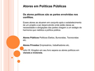 Atores em Políticas Públicas

Os atores políticos são as partes envolvidas nos
conflitos.

Esses atores ao atuarem em conjunto após o estabelecimento
de um projeto a ser desenvolvido onde estão claras as
necessidade e obrigações das partes chegam a um estágio de
harmonia que viabiliza a política pública.


Atores Públicos Políticos Eleitos, Burocratas, Tecnocratas
etc.

Atores Privados Empresários, trabalhadores etc.

John W. Kingdon em seu livro separa os atores políticos em
visíveis e invisíveis.
 