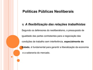 Políticas Públicas Neoliberais


1)   A flexibilização das relações trabalhistas
Segundo os defensores do neoliberalismo, o pressuposto de

igualdade das partes contratantes para a negociação das

condições de trabalho sem interferência, especialmente do

Estado, é fundamental para garantir a liberalização da economia

e a soberania do mercado.
 
