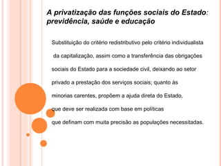 A privatização das funções sociais do Estado:
previdência, saúde e educação

 Substituição do critério redistributivo pelo critério individualista

 da capitalização, assim como a transferência das obrigações

 sociais do Estado para a sociedade civil, deixando ao setor

 privado a prestação dos serviços sociais; quanto às

 minorias carentes, propõem a ajuda direta do Estado,

 que deve ser realizada com base em políticas

 que definam com muita precisão as populações necessitadas.
 