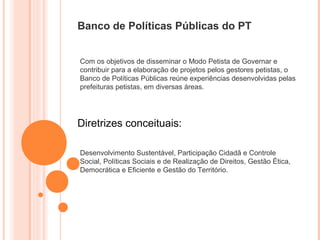 Banco de Políticas Públicas do PT


Com os objetivos de disseminar o Modo Petista de Governar e
contribuir para a elaboração de projetos pelos gestores petistas, o
Banco de Políticas Públicas reúne experiências desenvolvidas pelas
prefeituras petistas, em diversas áreas.




Diretrizes conceituais:

Desenvolvimento Sustentável, Participação Cidadã e Controle
Social, Políticas Sociais e de Realização de Direitos, Gestão Ética,
Democrática e Eficiente e Gestão do Território.
 