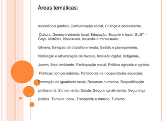 Áreas temáticas:


Assistência jurídica, Comunicação social, Criança e adolescente,

Cultura, Desenvolvimento local, Educação, Esporte e lazer, GLBT –
Gays, lésbicas, bissexuais, travestis e transexuais;

Gênero, Geração de trabalho e renda, Gestão e planejamento,

Habitação e urbanização de favelas, Inclusão digital, Indígenas,

Jovem, Meio ambiente, Participação social, Política agrícola e agrária,

Políticas compensatórias, Portadores de necessidades especiais,

Promoção de igualdade racial, Recursos humanos, Requalificação

profissional, Saneamento, Saúde, Segurança alimentar, Segurança

pública, Terceira Idade, Transporte e trânsito, Turismo.
 