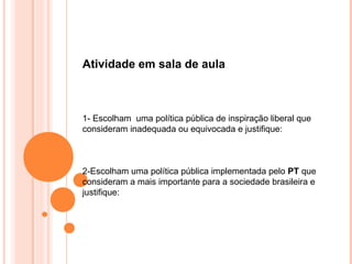 Atividade em sala de aula



1- Escolham uma política pública de inspiração liberal que
consideram inadequada ou equivocada e justifique:



2-Escolham uma política pública implementada pelo PT que
consideram a mais importante para a sociedade brasileira e
justifique:
 