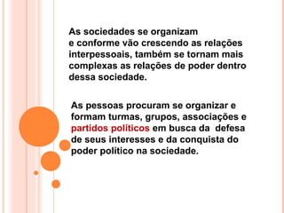 As sociedades se organizam
e conforme vão crescendo as relações
interpessoais, também se tornam mais
complexas as relações de poder dentro
dessa sociedade.

As pessoas procuram se organizar e
formam turmas, grupos, associações e
partidos políticos em busca da defesa
de seus interesses e da conquista do
poder político na sociedade.
 