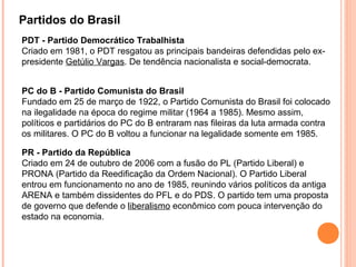 Partidos do Brasil
PDT - Partido Democrático Trabalhista
Criado em 1981, o PDT resgatou as principais bandeiras defendidas pelo ex-
presidente Getúlio Vargas. De tendência nacionalista e social-democrata.


PC do B - Partido Comunista do Brasil
Fundado em 25 de março de 1922, o Partido Comunista do Brasil foi colocado
na ilegalidade na época do regime militar (1964 a 1985). Mesmo assim,
políticos e partidários do PC do B entraram nas fileiras da luta armada contra
os militares. O PC do B voltou a funcionar na legalidade somente em 1985.

PR - Partido da República
Criado em 24 de outubro de 2006 com a fusão do PL (Partido Liberal) e
PRONA (Partido da Reedificação da Ordem Nacional). O Partido Liberal
entrou em funcionamento no ano de 1985, reunindo vários políticos da antiga
ARENA e também dissidentes do PFL e do PDS. O partido tem uma proposta
de governo que defende o liberalismo econômico com pouca intervenção do
estado na economia.
 