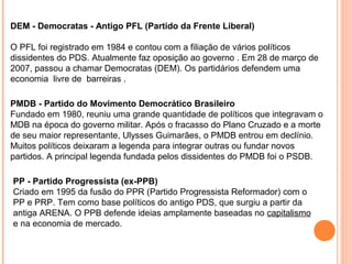 DEM - Democratas - Antigo PFL (Partido da Frente Liberal)

O PFL foi registrado em 1984 e contou com a filiação de vários políticos
dissidentes do PDS. Atualmente faz oposição ao governo . Em 28 de março de
2007, passou a chamar Democratas (DEM). Os partidários defendem uma
economia livre de barreiras .

PMDB - Partido do Movimento Democrático Brasileiro
Fundado em 1980, reuniu uma grande quantidade de políticos que integravam o
MDB na época do governo militar. Após o fracasso do Plano Cruzado e a morte
de seu maior representante, Ulysses Guimarães, o PMDB entrou em declínio.
Muitos políticos deixaram a legenda para integrar outras ou fundar novos
partidos. A principal legenda fundada pelos dissidentes do PMDB foi o PSDB.

PP - Partido Progressista (ex-PPB)
Criado em 1995 da fusão do PPR (Partido Progressista Reformador) com o
PP e PRP. Tem como base políticos do antigo PDS, que surgiu a partir da
antiga ARENA. O PPB defende ideias amplamente baseadas no capitalismo
e na economia de mercado.
 