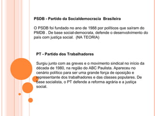 PSDB - Partido da Socialdemocracia Brasileira

O PSDB foi fundado no ano de 1988 por políticos que saíram do
PMDB . De base social-democrata, defende o desenvolvimento do
país com justiça social. (NA TEORIA)



 PT - Partido dos Trabalhadores

 Surgiu junto com as greves e o movimento sindical no início da
 década de 1980, na região do ABC Paulista. Apareceu no
 cenário político para ser uma grande força de oposição e
 representante dos trabalhadores e das classes populares. De
 base socialista, o PT defende a reforma agrária e a justiça
 social.
 