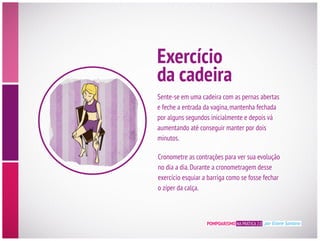 Exercício
da cadeira
Sente-se em uma cadeira com as pernas abertas
e feche a entrada da vagina,mantenha fechada
por alguns segundos inicialmente e depois vá
aumentando até conseguir manter por dois
minutos.
Cronometre as contrações para ver sua evolução
no dia a dia.Durante a cronometragem desse
exercício esquiar a barriga como se fosse fechar
o zíper da calça.
POMPOARISMO NA PRÁTICA 2.0 por Eliane Santana
 