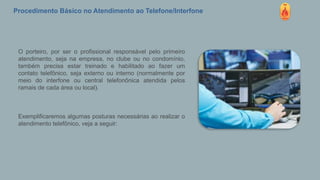 Procedimento Básico no Atendimento ao Telefone/Interfone
O porteiro, por ser o profissional responsável pelo primeiro
atendimento, seja na empresa, no clube ou no condomínio,
também precisa estar treinado e habilitado ao fazer um
contato telefônico, seja externo ou interno (normalmente por
meio do interfone ou central telefonônica atendida pelos
ramais de cada área ou local).
Exemplificaremos algumas posturas necessárias ao realizar o
atendimento telefônico, veja a seguir:
 