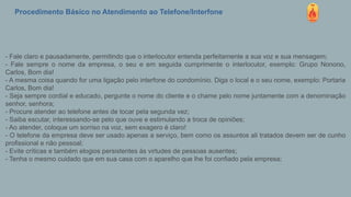 Procedimento Básico no Atendimento ao Telefone/Interfone
- Fale claro e pausadamente, permitindo que o interlocutor entenda perfeitamente a sua voz e sua mensagem;
- Fale sempre o nome da empresa, o seu e em seguida cumprimente o interlocutor, exemplo: Grupo Nonono,
Carlos, Bom dia!
- A mesma coisa quando for uma ligação pelo interfone do condomínio. Diga o local e o seu nome, exemplo: Portaria
Carlos, Bom dia!
- Seja sempre cordial e educado, pergunte o nome do cliente e o chame pelo nome juntamente com a denominação
senhor, senhora;
- Procure atender ao telefone antes de tocar pela segunda vez;
- Saiba escutar, interessando-se pelo que ouve e estimulando a troca de opiniões;
- Ao atender, coloque um sorriso na voz, sem exagero é claro!
- O telefone da empresa deve ser usado apenas a serviço, bem como os assuntos ali tratados devem ser de cunho
profissional e não pessoal;
- Evite críticas e também elogios persistentes às virtudes de pessoas ausentes;
- Tenha o mesmo cuidado que em sua casa com o aparelho que lhe foi confiado pela empresa;
 