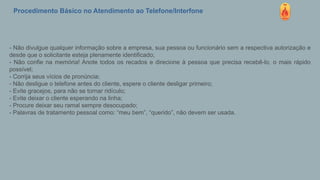 Procedimento Básico no Atendimento ao Telefone/Interfone
- Não divulgue qualquer informação sobre a empresa, sua pessoa ou funcionário sem a respectiva autorização e
desde que o solicitante esteja plenamente identificado;
- Não confie na memória! Anote todos os recados e direcione à pessoa que precisa recebê-lo, o mais rápido
possível;
- Corrija seus vícios de pronúncia;
- Não desligue o telefone antes do cliente, espere o cliente desligar primeiro;
- Evite gracejos, para não se tornar ridículo;
- Evite deixar o cliente esperando na linha;
- Procure deixar seu ramal sempre desocupado;
- Palavras de tratamento pessoal como: “meu bem”, “querido”, não devem ser usada.
 