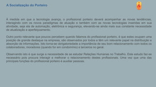 A Socialização do Porteiro
À medida em que a tecnologia avança, o profissional porteiro deverá acompanhar as novas tendências,
interagindo com os novos paradigmas de atuação e também com as novas tecnologias inseridas em sua
atividade, seja ela de automação, eletrônica e segurança, elevando-se ainda mais sua constante necessidade
de atualização e aperfeiçoamento.
Outro ponto relevante que poucos percebem quando falamos do profissional porteiro, é que estes ocupam uma
posição de grande destaque na empresa, são observados por todos e têm um relevante papel na distribuição e
absorção de informações. Isto torna-se obrigatoriedade a importância de seu bom relacionamento com todos os
colaboradores, moradores (quando for em condomínio) e terceiros no geral.
Observando isto é que surge a necessidade de se estudar Relações Humanas no Trabalho. Este estudo faz-se
necessário pois procura interagir e melhorar o relacionamento destes profissionais. Uma vez que uma das
principais funções do profissional porteiro é auxiliar pessoas.
 