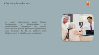 A Socialização do Porteiro
A seguir relacionamos alguns tópicos
fundamentais e indispensáveis no
relacionamento interpessoal. São práticas
saudáveis que ajudam o profissional porteiro nas
suas atividades do dia, ou podemos dizer
também como ´o trabalhar com as pessoas´.
 