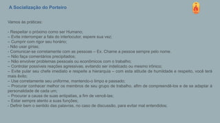 A Socialização do Porteiro
Vamos às práticas:
- Respeitar o próximo como ser Humano;
– Evite interromper a fala do interlocutor, espere sua vez;
– Cumprir com rigor seu horário;
- Não usar gírias;
- Comunicar-se corretamente com as pessoas – Ex. Chame a pessoa sempre pelo nome.
– Não faça comentários precipitados;
– Não envolver problemas pessoais ou econômicos com o trabalho;
– Controlar possíveis reações agressivas, evitando ser indelicado ou mesmo irônico;
– Evite pular seu chefe imediato e respeite a hierarquia – com esta atitude de humildade e respeito, você terá
mais êxito;
– Use corretamente seu uniforme, mantendo-o limpo e passado;
– Procurar conhecer melhor os membros de seu grupo de trabalho, afim de compreendê-los e de se adaptar à
personalidade de cada um;
– Procurar a causa de suas antipatias, a fim de vencê-las;
– Estar sempre atento a suas funções;
- Definir bem o sentido das palavras, no caso de discussão, para evitar mal entendidos;
 