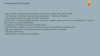 A Socialização do Porteiro
- Seja modesto, procurando compreender e pensar que o outro talvez tenha razão;
– Conheça bem a empresa onde você presta serviços – Estrutura e Filosofia;
– Não apenas conheça a função do chefe, conheça-o;
– Evite tomar a responsabilidade de outro, a não ser a pedido deste ou em caso de emergência – Cada um
deve saber suas responsabilidades;
– Lembre-se que fazemos parte do "mesmo barco";
- Sorria! É bom, de graça, um ótimo remédio e uma forma agradável de relacionar-se;
– Não seja negativista, colocando barreiras no trabalho que faz ou vai fazer;
– Não seja pretensioso;
– Seja honesto e cumpra suas promessas.
 