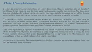 1ª Parte - O Porteiro de Condomínio
O porteiro de condomínio, diferentemente de um porteiro de empresa, não pede credenciais para um morador. A
identificação é mais visual, no caso de visitas basta interfonar para o morador para confirmar. Não é por causa
disto que o trabalho não se torna menos estressante, visto que o trabalho de portaria de um edifício é quase
sempre solitário, ao contrário de um clube ou empresa em que normalmente se trabalha em equipe.
O porteiro de condomínio normalmente não tem a quem recorrer em caso de dúvidas, ou à quem pedir um
apoio. O síndico ou zelador (quando existir) normalmente tem outras atividades, isso não quer dizer que o
porteiro não possa ligar para ele, mas desde que seja realmente necessário, pois o porteiro deve demonstrar
que tem capacidade de trabalhar sozinho, envolvendo o menos possível outras pessoas.
Outro ponto importante que o porteiro de condomínio deve ter sob seu domínio de conhecimento é o regimento
interno do condomínio. O porteiro deve conhecer a fundo o regimento interno para aplicá-lo no seu dia a dia.
Além do regimento interno, existem as atas das assembléias onde são aprovadas as medidas necessárias e as
ordenações do síndico que são lavrados em livro próprio e assinados.
Normalmente, o movimento e fluxo de pessoas num condomínio é menor do que de uma empresa ou clube, mas
nem por isso deixe de ser importante.
 