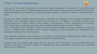 1ª Parte - O Porteiro de Condomínio
Tudo gira em torno dos moradores do condomínio, sejam proprietários ou inquilinos. O proprietário, para
adentrar com sua mudança no apartamento, deverá apresentar ao síndico cópia da escritura do imóvel para o
devido arquivamento, normalmente é o porteiro a primeira pessoa a receber e o mesmo o encaminha para o
síndico.
No caso de inquilino (aluguel), deverá apresentar autorização da imobiliária, ou se for locado diretamente do
proprietário, uma declaração assinada dizendo que tal pessoa é o locatário, e o porteiro encaminha esta
documentação para o síndico. Após o síndico receber a documentação, é feito o agendamento da mudança,
sempre observando o regimento interno dos dias e horários permitidos para se fazer a mudança.
Após a instalação do novo morador, o porteiro continuará dando assistência ao mesmo, tendo em vista que é
comum o morador pedir indicação de um chaveiro, eletricista e outras atividades que normalmente são
necessárias quando ocorrer uma mudança.
Outra atividade importante num condomínio é a de relatar ao síndico toda irregularidade que venha a ocorrer,
como objetos colocados em lugares impróprios no prédio e outras situações.
O porteiro não deve autorizar que alguém pare na vaga que não é dele, pois o síndico poderá cobrá-lo em
relação a esta atitude. O porteiro deverá ser exigente (mas não intrasingente), pois deste modo transmitirá
segurança aos moradores.
 