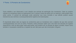 1ª Parte - O Porteiro de Condomínio
Outro detalhe a ser observado é com relação aos animais de estimação dos moradores. Cabe ao porteiro
orientar os moradores sobre os tratamentos com o animal, locais de saída com os mesmos, onde podem ficar,
entre outros. O animal de estimação pode estranhar sua nova moradia e sua atitude poderá causar
transtornos aos vizinhos e consequentemente registros de reclamações.
É importante deixar claro as regras do condomínio para os moradores com o objetivo de que não ocorram
constrangimentos uns com os outros. Portanto, todos precisam saber que o lixo deve ser alocado em lugares
específicos e não se deve jogar nada pela janela, pois poderá cair na sacada de algum morador. Assim como
também é necessário orientá-los a respeito de som alto para que não incomodem ninguém.
 