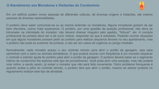 O Atendimento aos Moradores e Visitantes do Condomínio
Em um edifício podem morar pessoas de diferentes culturas, de diversas origens e tradições, até mesmo
pessoas de diversas nacionalidades.
O porteiro deve saber comunicar-se ou ao menos entender os moradores. Alguns moradores gostam de ser
bem discretos, outros mais expansivos. O porteiro, por uma questão de posição profissional, não deve se
intrometer na intimidade do morador, não deverá chamar ninguém pelo apelido, "fofocar", etc. A conduta
profissional da portaria deve ser a de ouvir, indicar, responder ao que é solicitado. Poderão ocorrer situações
em que alguns moradores possam pedir ao porteiro para realizar pequenos favores no seu apartamento, mas
o porteiro não pode se ausentar da portaria, a não ser em casos de urgência ou perigo imediato.
Normalmente, cada morador possui o seu controle remoto para abrir o portão da garagem, seja para
sair/entrar com o carro ou animais domésticos. O que poderá ocorrer com frequência é um morador esquecer
o controle e solicitar ajuda do porteiro para abrir o portão da garagem. O porteiro deverá saber se o regimento
interno do condomínio lhe autoriza este tipo de procedimento. Você pode abrir uma exceção, mas não poderá
virar rotina, e sendo assim, já avisar o morador que não será feito novamente. Outro problema frenquente é
quando acaba a pilha do controle remoto, o porteiro terá que abrir o portão, mesmo se estiver proibido no
regulamento realizar este tipo de atividade.
 