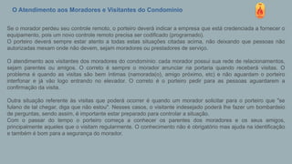 O Atendimento aos Moradores e Visitantes do Condomínio
Se o morador perdeu seu controle remoto, o porteiro deverá indicar a empresa que está credenciada a fornecer o
equipamento, pois um novo controle remoto precisa ser codificado (programado).
O porteiro deverá sempre estar atento a todas estas situações citadas acima, não deixando que pessoas não
autorizadas mexam onde não devem, sejam moradores ou prestadores de serviço.
O atendimento aos visitantes dos moradores do condomínio: cada morador possui sua rede de relacionamentos,
sejam parentes ou amigos. O correto é sempre o morador anunciar na portaria quando receberá visitas. O
problema é quando as visitas são bem íntimas (namorada(o), amigo próximo, etc) e não aguardam o porteiro
interfonar e já vão logo entrando no elevador. O correto é o porteiro pedir para as pessoas aguardarem a
confirmação da visita.
Outra situação referente às visitas que poderá ocorrer é quando um morador solicitar para o porteiro que "se
fulano de tal chegar, diga que não estou". Nesses casos, o visitante indesejado poderá lhe fazer um bombardeio
de perguntas, sendo assim, é importante estar preparado para controlar a situação.
Com o passar do tempo o porteiro começa a conhecer os parentes dos moradores e os seus amigos,
principalmente aqueles que o visitam regularmente. O conhecimento não é obrigatório mas ajuda na identificação
e também é bom para a segurança do morador.
 