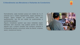 O Atendimento aos Moradores e Visitantes do Condomínio
Normalmente, cada morador possui em média de 4 a 5
pessoas que o visitam regularmente, sejam parentes ou
amigos, agora imagine um condomínio com cem
apartamentos, isto dá em média de quatrocentas a
quinhentas pessoas.
Alguns moradores querem que seus visitantes sejam
liberados sem anunciar, mas poderá ocorrer de entrar
alguém que o próprio morador não conhece, portanto é
fundamental sempre comunicar antes de liberar, evitando
assim, transtornos futuros.
 