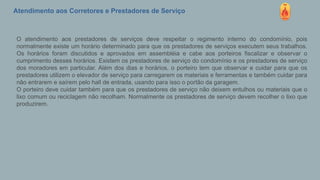 Atendimento aos Corretores e Prestadores de Serviço
O atendimento aos prestadores de serviços deve respeitar o regimento interno do condomínio, pois
normalmente existe um horário determinado para que os prestadores de serviços executem seus trabalhos.
Os horários foram discutidos e aprovados em assembléia e cabe aos porteiros fiscalizar e observar o
cumprimento desses horários. Existem os prestadores de serviço do condomínio e os prestadores de serviço
dos moradores em particular. Além dos dias e horários, o porteiro tem que observar e cuidar para que os
prestadores utilizem o elevador de serviço para carregarem os materiais e ferramentas e também cuidar para
não entrarem e saírem pelo hall de entrada, usando para isso o portão da garagem.
O porteiro deve cuidar também para que os prestadores de serviço não deixem entulhos ou materiais que o
lixo comum ou reciclagem não recolham. Normalmente os prestadores de serviço devem recolher o lixo que
produzirem.
 