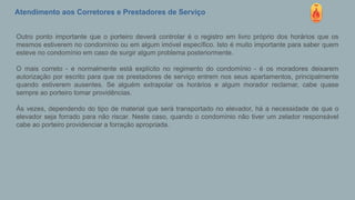 Atendimento aos Corretores e Prestadores de Serviço
Outro ponto importante que o porteiro deverá controlar é o registro em livro próprio dos horários que os
mesmos estiverem no condomínio ou em algum imóvel específico. Isto é muito importante para saber quem
esteve no condomínio em caso de surgir algum problema posteriormente.
O mais correto - e normalmente está explícito no regimento do condomínio - é os moradores deixarem
autorização por escrito para que os prestadores de serviço entrem nos seus apartamentos, principalmente
quando estiverem ausentes. Se alguém extrapolar os horários e algum morador reclamar, cabe quase
sempre ao porteiro tomar providências.
Às vezes, dependendo do tipo de material que será transportado no elevador, há a necessidade de que o
elevador seja forrado para não riscar. Neste caso, quando o condomínio não tiver um zelador responsável
cabe ao porteiro providenciar a forração apropriada.
 