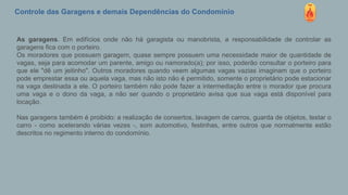 Controle das Garagens e demais Dependências do Condomínio
As garagens. Em edifícios onde não há garagista ou manobrista, a responsabilidade de controlar as
garagens fica com o porteiro.
Os moradores que possuem garagem, quase sempre possuem uma necessidade maior de quantidade de
vagas, seja para acomodar um parente, amigo ou namorado(a); por isso, poderão consultar o porteiro para
que ele "dê um jeitinho". Outros moradores quando veem algumas vagas vazias imaginam que o porteiro
pode emprestar essa ou aquela vaga, mas não isto não é permitido, somente o proprietário pode estacionar
na vaga destinada a ele. O porteiro também não pode fazer a intermediação entre o morador que procura
uma vaga e o dono da vaga, a não ser quando o proprietário avisa que sua vaga está disponível para
locação.
Nas garagens também é proibido: a realização de consertos, lavagem de carros, guarda de objetos, testar o
carro - como acelerando várias vezes -, som automotivo, festinhas, entre outros que normalmente estão
descritos no regimento interno do condomínio.
 