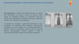 Controle das Garagens e demais Dependências do Condomínio
Os elevadores. A maioria dos edifícios possui ao menos
dois elevadores, um social e outro de serviço. Fique
atento ao regimento interno do condomínio pois em
muitos não é permitido a entrada de animais no elevador
social e nem transporte de mudanças.
O elevador de serviços é justamente destinado a isso,
transporte de materiais para trabalhos, ferramentas,
mudanças e outros objetos. É de responsabilidade do
porteiro chamar a assistência técnica quando perceber
alguma anormalidade, mesmo quando é feita a
manutenção periódica poderá ocorrer algum problema.
 