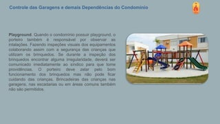 Controle das Garagens e demais Dependências do Condomínio
Playground. Quando o condomínio possuir playground, o
porteiro também é responsável por observar as
intalações. Fazendo inspeções visuais dos equipamentos
colaborando assim com a segurança das crianças que
utilizam os brinquedos. Se durante a inspeção dos
brinquedos encontrar alguma irregularidade, deverá ser
comunicado imediatamente ao síndico para que tome
providências. O porteiro deve zelar pelo bom
funcionamento dos brinquedos mas não pode ficar
cuidando das crianças. Brincadeiras das crianças nas
garagens, nas escadarias ou em áreas comuns também
não são permitidos.
 