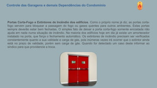 Controle das Garagens e demais Dependências do Condomínio
Portas Corta-Fogo e Extintores de Incêndio dos edifícios. Como o próprio nome já diz, as portas corta-
fogo servem para bloquear a passagem do fogo ou gases quentes para outros ambientes. Estas portas
sempre deverão estar bem fechadas. O simples fato de deixar a porta corta-fogo somente encostada não
ajuda em nada numa situação de incêndio. Na maioria dos edifícios hoje em dia já existe um amortecedor
instalado na porta, que força o fechamento automático. Os extintores de incêndio precisam ser verificados
constantemente quanto a sua validade e carga de gás, pois inúmeras vezes irá ocorrer que o extintor ainda
está no prazo de validade, porém sem carga de gás. Quando for detectado um caso deste informar ao
síndico para que providencie a troca.
 