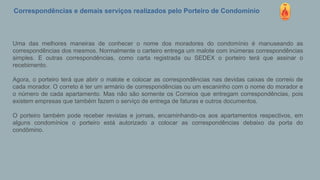 Correspondências e demais serviços realizados pelo Porteiro de Condomínio
Uma das melhores maneiras de conhecer o nome dos moradores do condomínio é manuseando as
correspondências dos mesmos. Normalmente o carteiro entrega um malote com inúmeras correspondências
simples. E outras correspondências, como carta registrada ou SEDEX o porteiro terá que assinar o
recebimento.
Agora, o porteiro terá que abrir o malote e colocar as correspondências nas devidas caixas de correio de
cada morador. O correto é ter um armário de correspondências ou um escaninho com o nome do morador e
o número de cada apartamento. Mas não são somente os Correios que entregam correspondências, pois
existem empresas que também fazem o serviço de entrega de faturas e outros documentos.
O porteiro também pode receber revistas e jornais, encaminhando-os aos apartamentos respectivos, em
alguns condomínios o porteiro está autorizado a colocar as correspondências debaixo da porta do
condômino.
 